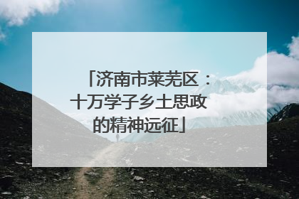 济南市莱芜区：十万学子乡土思政的精神远征